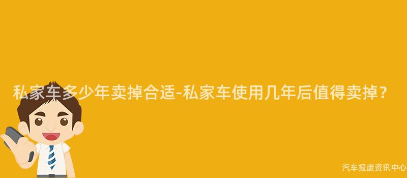 私家车多少年卖掉合适-私家车使用几年后值得卖掉？
