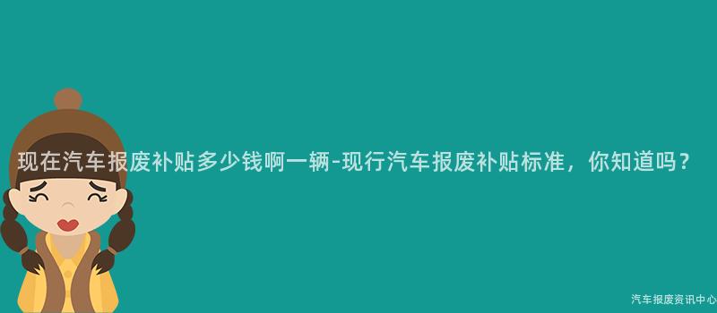现在汽车报废补贴多少钱啊一辆-现行汽车报废补贴标准，你知道吗？