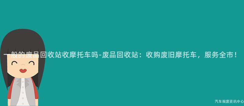 一般的废品回收站收摩托车吗-废品回收站：收购废旧摩托车，服务全市！