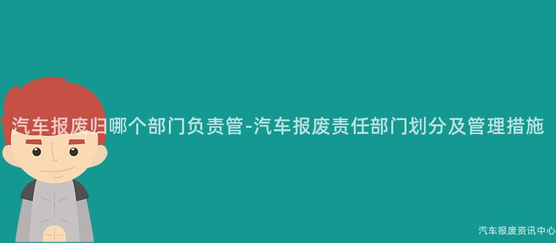 汽车报废归哪个部门负责管-汽车报废责任部门划分及管理措施