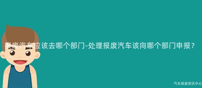 报废汽车应该去哪个部门-处理报废汽车该向哪个部门申报？