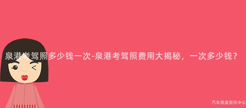 泉港考驾照多少钱一次-泉港考驾照费用大揭秘，一次多少钱？