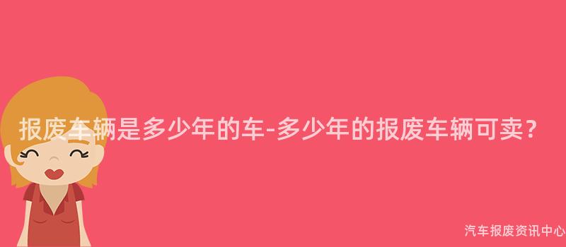 报废车辆是多少年的车-多少年的报废车辆可卖？