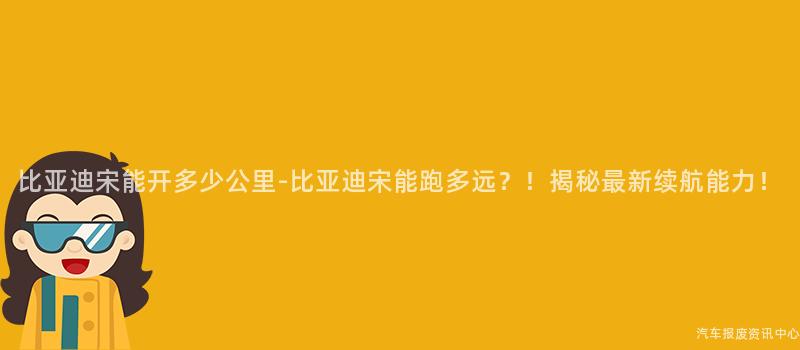 比亚迪宋能开多少公里-比亚迪宋能跑多远？！揭秘最新续航能力！