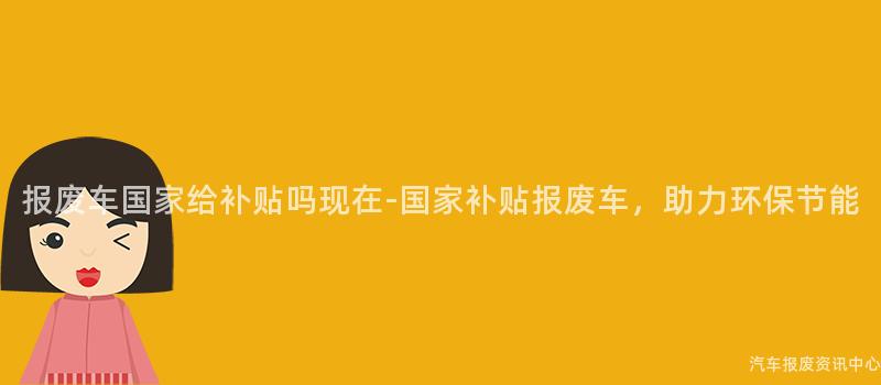 报废车国家给补贴吗现在-国家补贴报废车，助力环保节能