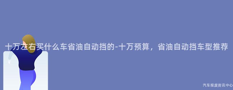 十万左右买什么车省油自动挡的-十万预算，省油自动挡车型推荐