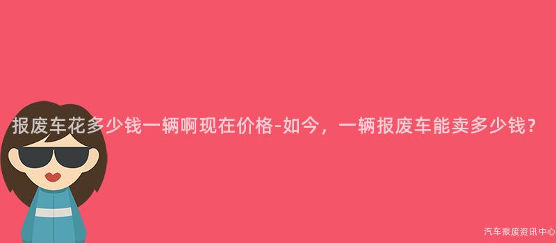 报废车花多少钱一辆啊现在价格-如今，一辆报废车能卖多少钱？