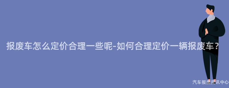 报废车怎么定价合理一些呢-如何合理定价一辆报废车？