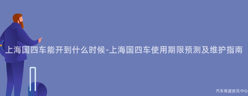 上海国四车能开到什么时候-上海国四车使用期限预测及维护指南