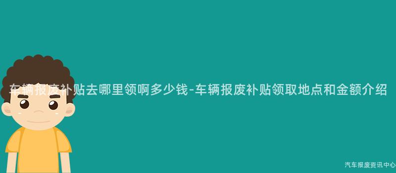 车辆报废补贴去哪里领啊多少钱-车辆报废补贴领取地点和金额介绍