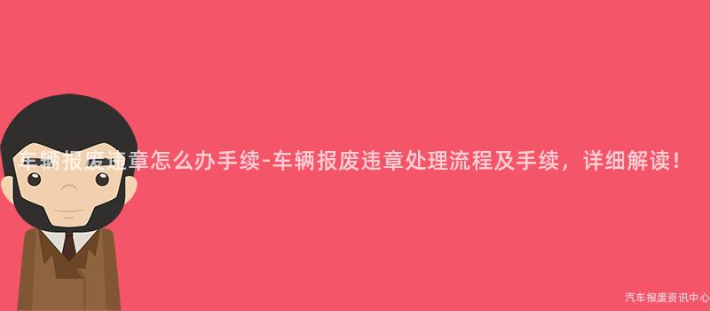 车辆报废违章怎么办手续-车辆报废违章处理流程及手续，详细解读！