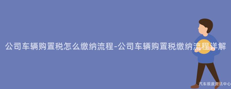 公司车辆购置税怎么缴纳流程-公司车辆购置税缴纳流程详解