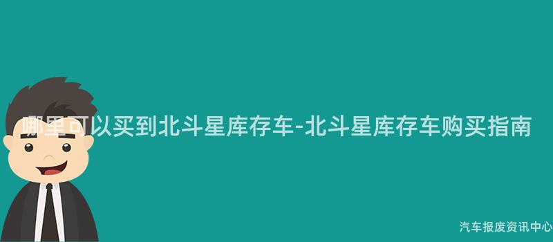 哪里可以买到北斗星库存车-北斗星库存车购买指南