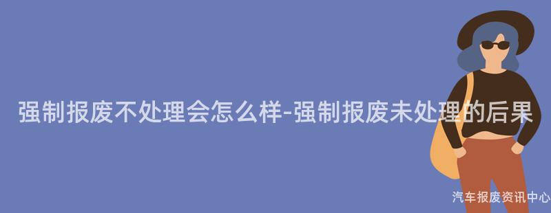 强制报废不处理会怎么样-强制报废未处理的后果