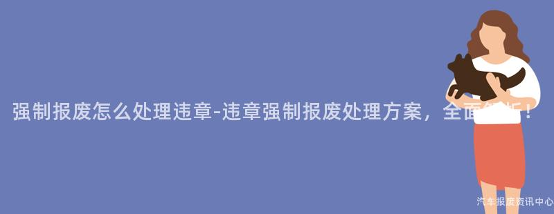 强制报废怎么处理违章-违章强制报废处理方案，全面解析！