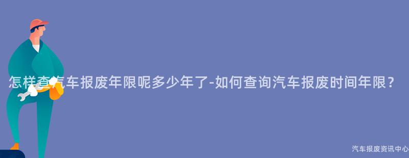 怎样查汽车报废年限呢多少年了-如何查询汽车报废时间年限？