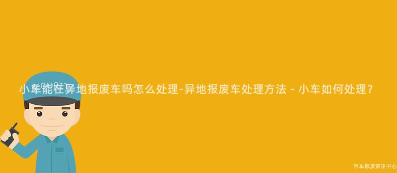 小车能在异地报废车吗怎么处理-异地报废车处理方法 - 小车如何处理？
