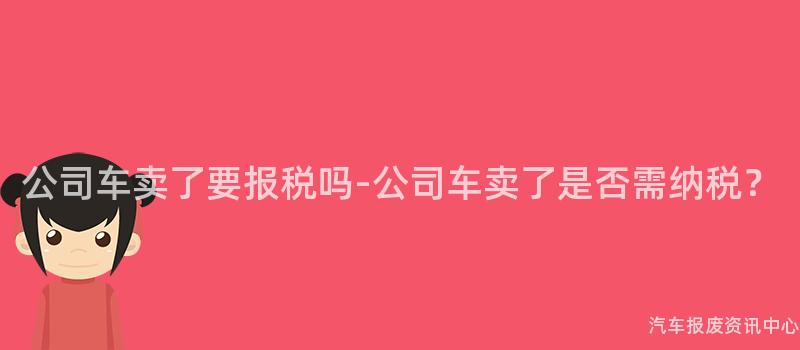 公司车卖了要报税吗-公司车卖了是否需纳税？