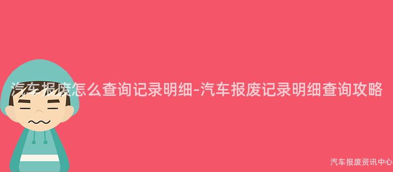 汽车报废怎么查询记录明细-汽车报废记录明细查询攻略
