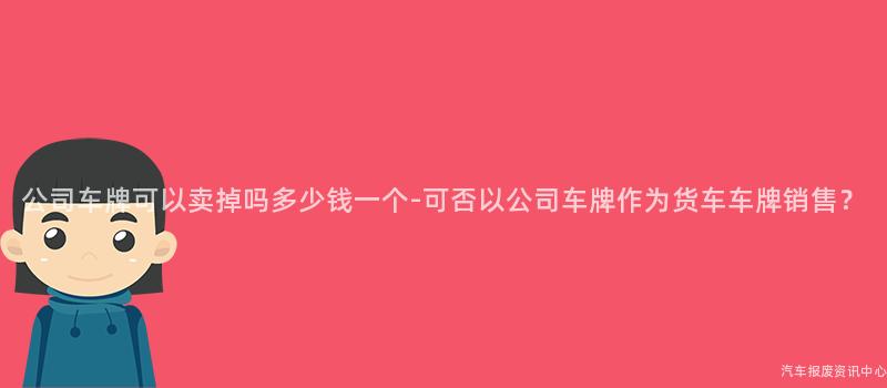 公司车牌可以卖掉吗多少钱一个-可否以公司车牌作为货车车牌销售？