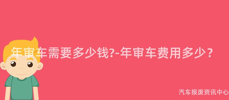 年审车需要多少钱?-年审车费用多少？