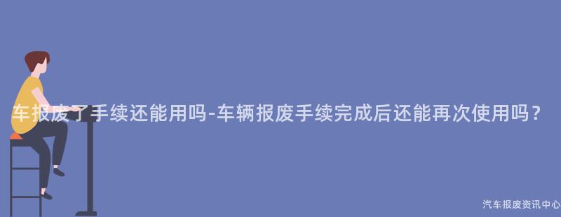 车报废了手续还能用吗-车辆报废手续完成后还能再次使用吗？