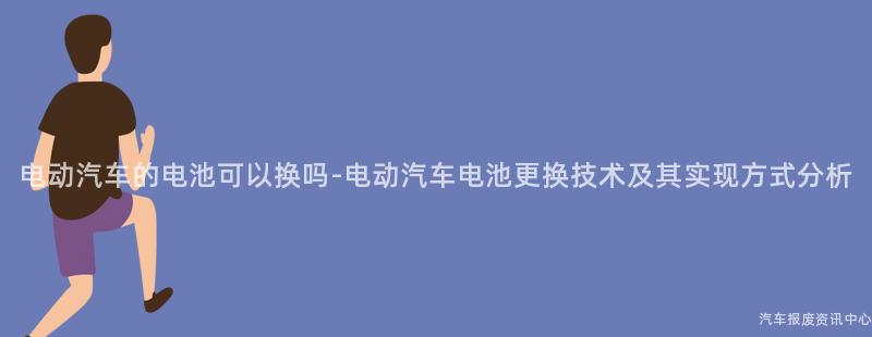电动汽车的电池可以换吗-电动汽车电池更换技术及其实现方式分析