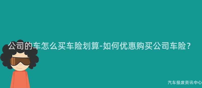 公司的车怎么买车险划算-如何优惠购买公司车险？