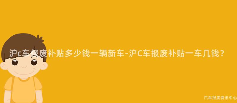 沪c车报废补贴多少钱一辆新车-沪C车报废补贴一车几钱？