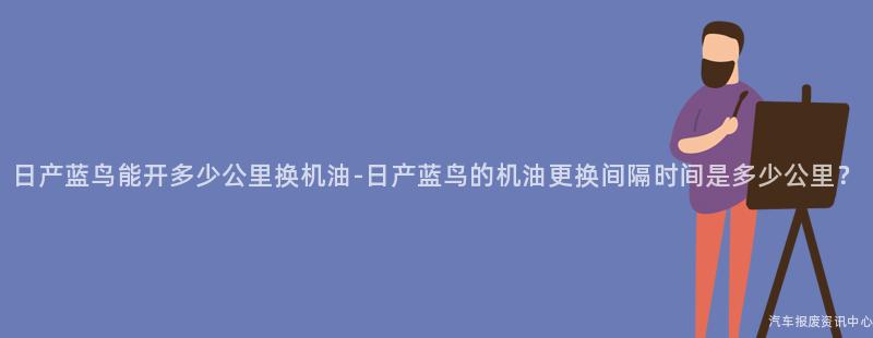 日产蓝鸟能开多少公里换机油-日产蓝鸟的机油更换间隔时间是多少公里？