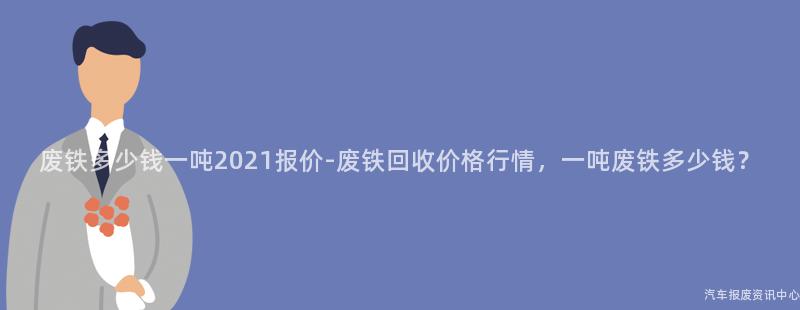 废铁多少钱一吨2021报价-废铁回收价格行情，一吨废铁多少钱？