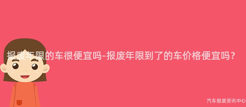 报废年限的车很便宜吗-报废年限到了的车价格便宜吗？