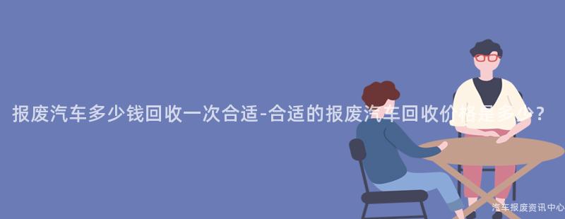 报废汽车多少钱回收一次合适-合适的报废汽车回收价格是多少？