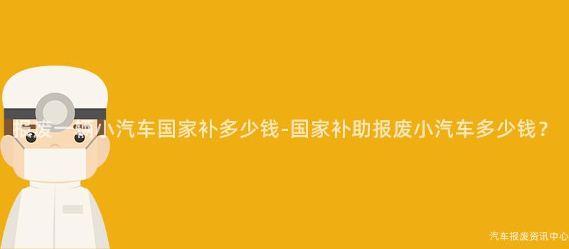 报废一辆小汽车国家补多少钱-国家补助报废小汽车多少钱？