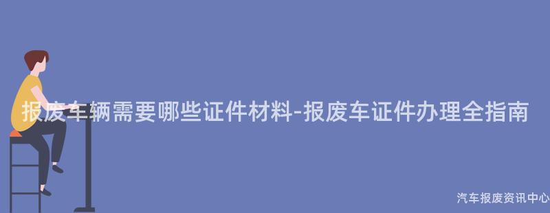 报废车辆需要哪些证件材料-报废车证件办理全指南