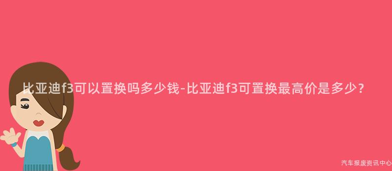 比亚迪f3可以置换吗多少钱-比亚迪f3可置换最高价是多少？
