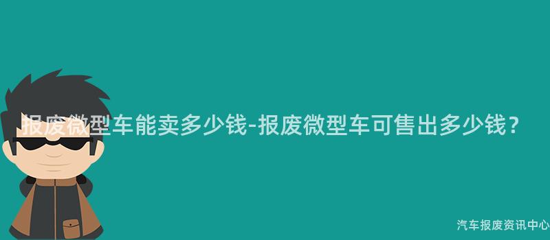 报废微型车能卖多少钱-报废微型车可售出多少钱？
