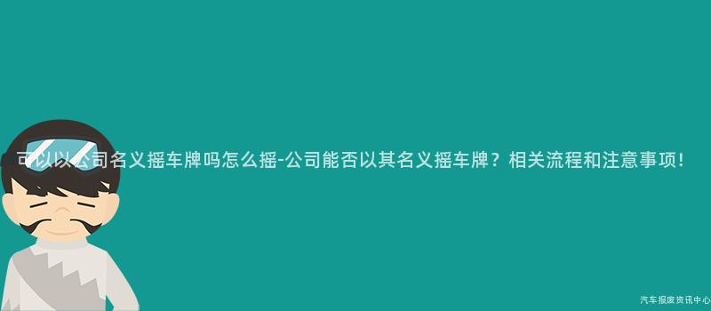 可以以公司名义摇车牌吗怎么摇-公司能否以其名义摇车牌？相关流程和注意事项！