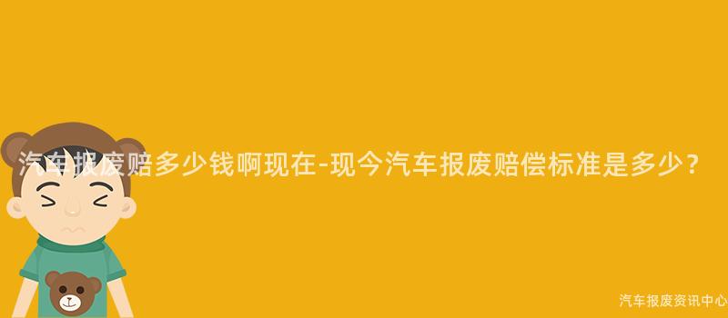 汽车报废赔多少钱啊现在-现今汽车报废赔偿标准是多少？