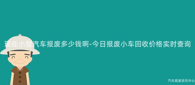 现在小型汽车报废多少钱啊-今日报废小车回收价格实时查询