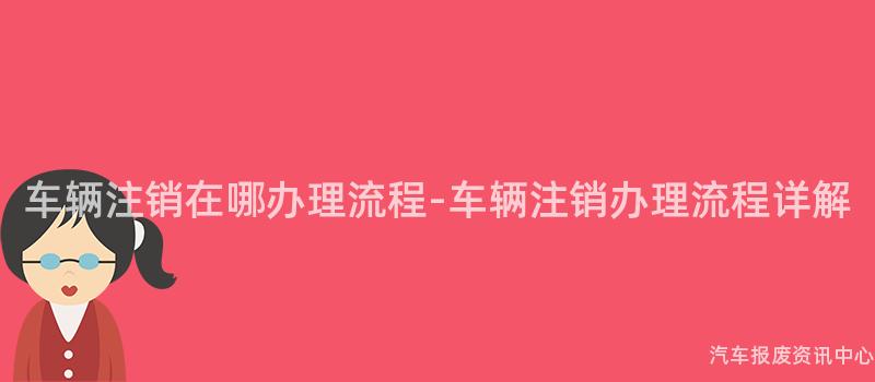 车辆注销在哪办理流程-车辆注销办理流程详解
