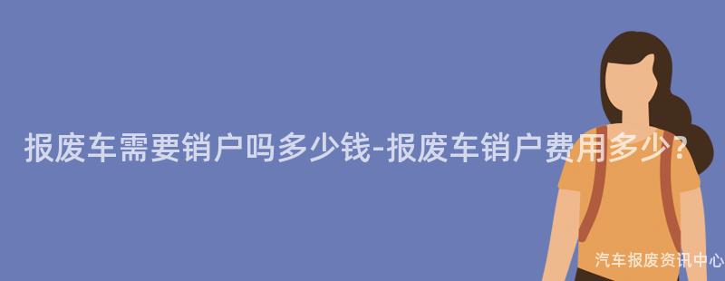 报废车需要销户吗多少钱-报废车销户费用多少？