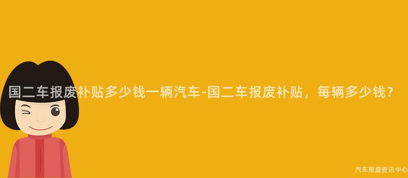 国二车报废补贴多少钱一辆汽车-国二车报废补贴，每辆多少钱？