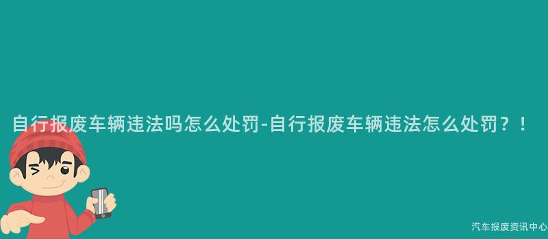 自行报废车辆违法吗怎么处罚-自行报废车辆违法怎么处罚？！
