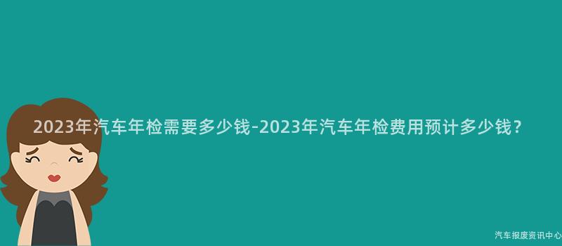 2023年汽车年检需要多少钱-2023年汽车年检费用预计多少钱？