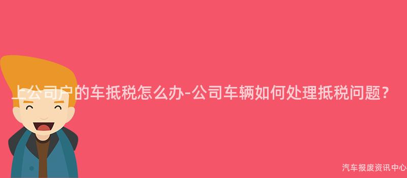 上公司户的车抵税怎么办-公司车辆如何处理抵税问题？