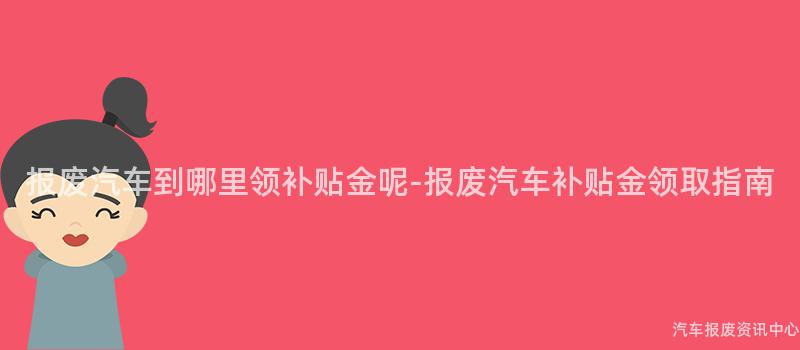 报废汽车到哪里领补贴金呢-报废汽车补贴金领取指南