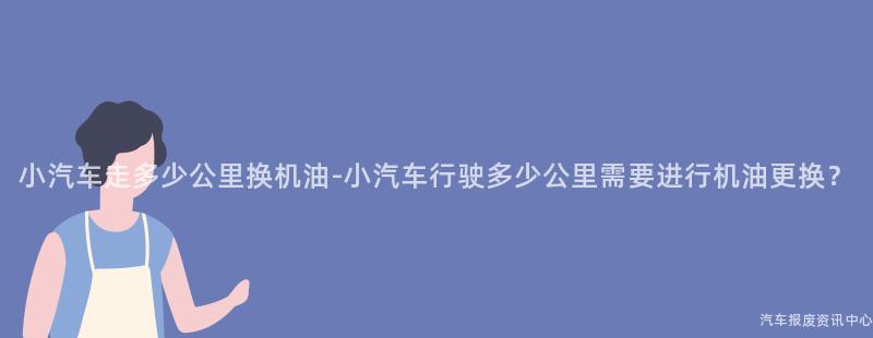 小汽车走多少公里换机油-小汽车行驶多少公里需要进行机油更换？