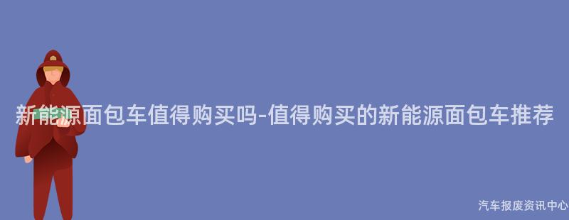 新能源面包车值得购买吗-值得购买的新能源面包车推荐