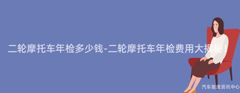 二轮摩托车年检多少钱-二轮摩托车年检费用大揭秘！